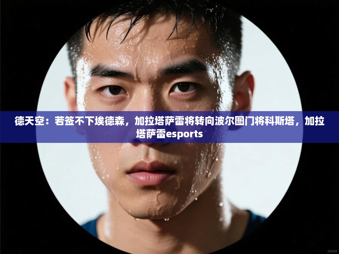 鲸鱼体育app-德天空：若签不下埃德森，加拉塔萨雷将转向波尔图门将科斯塔，加拉塔萨雷esports  第3张