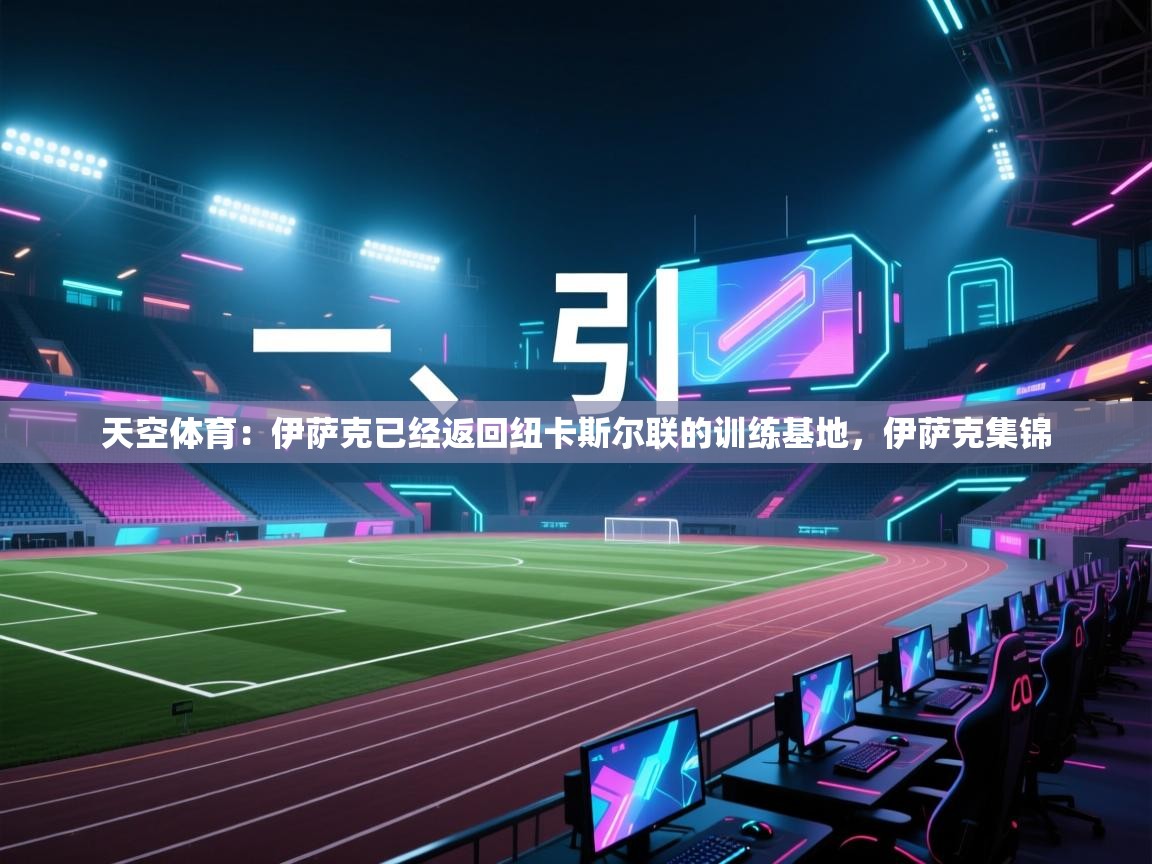 蓝鲸体育网页版入口-天空体育：伊萨克已经返回纽卡斯尔联的训练基地，伊萨克集锦