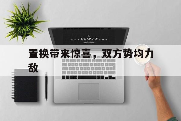 置换带来惊喜，双方势均力敌的简单介绍